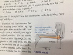 ((Knee picture )) 8.20 How much force must the tendon exert to keep the leg in this position? A 40 N B 200 N C 400 N D 1000 N 8.21 As you hold your leg in this position, the upper leg exerts a force on the lower leg at the knee joint. What is the direction of this force? A 40 N B 160 N C 200 N D 240 N 8.22 What is the magnitude of the force of the upper leg on the lower leg at the knee joint? A 1.0 mm B 1.4 mm C 2.0 mm D 4.0 mm